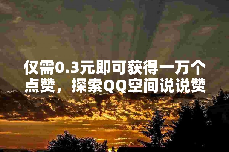 仅需0.3元即可获得一万个点赞，探索QQ空间说说赞的超值服务网站，提供全网最低价且支持自助下单。