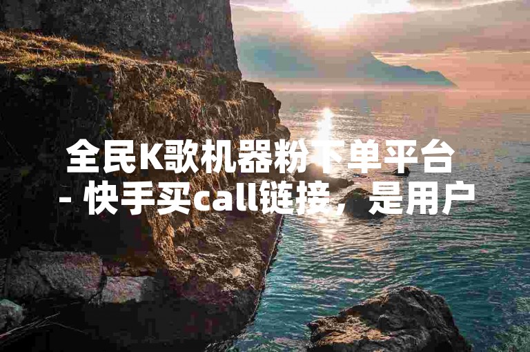 全民K歌机器粉下单平台 - 快手买call链接，是用户在追求虚拟人气时常用的服务渠道。