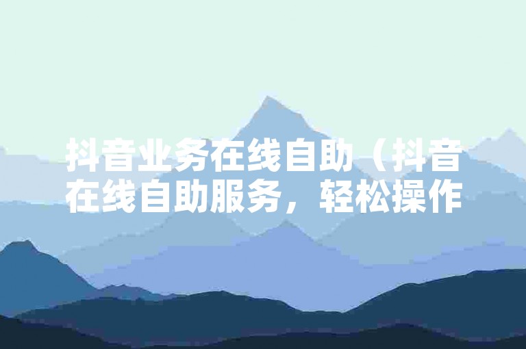 抖音业务在线自助（抖音在线自助服务，轻松操作，自由掌控！）