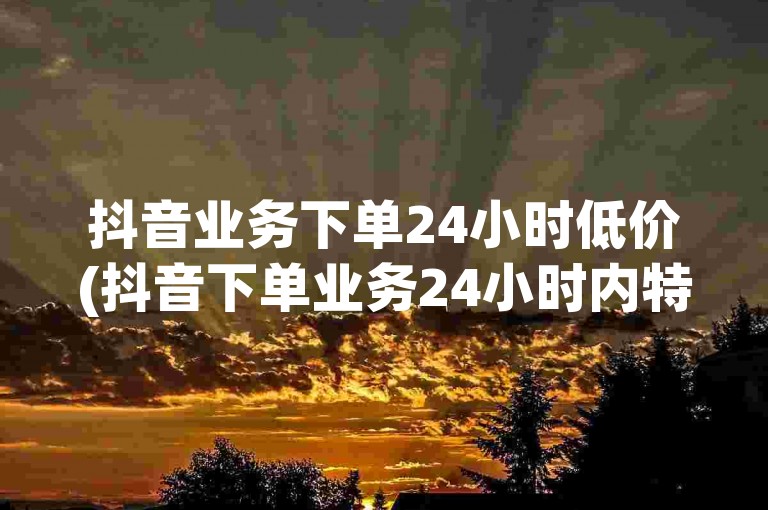 抖音业务下单24小时低价(抖音下单业务24小时内特价优惠)
