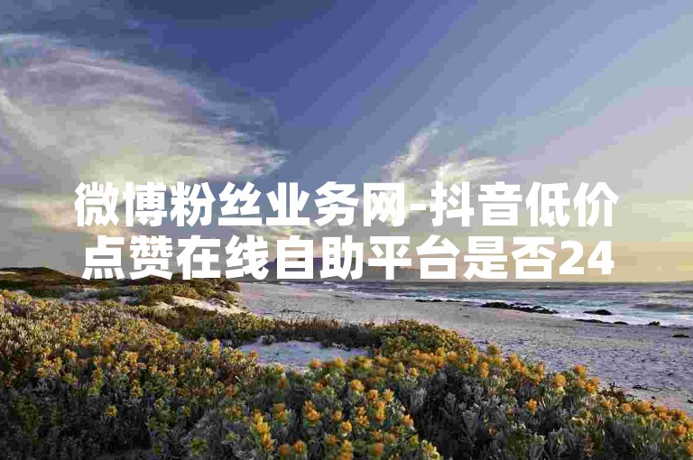 微博粉丝业务网-抖音低价点赞在线自助平台是否24小时有效？