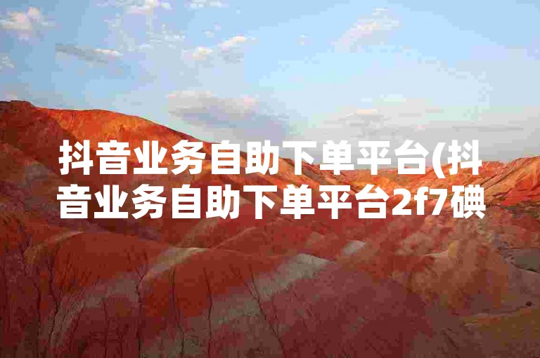 抖音业务自助下单平台(抖音业务自助下单平台2f7碘net全天自动下单)