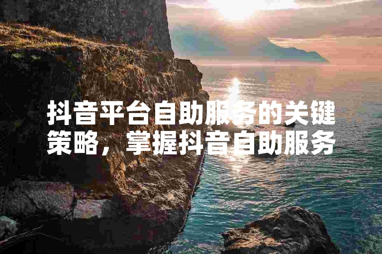 抖音平台自助服务的关键策略，掌握抖音自助服务平台，学会提升你的品牌知名度！创业者必读！