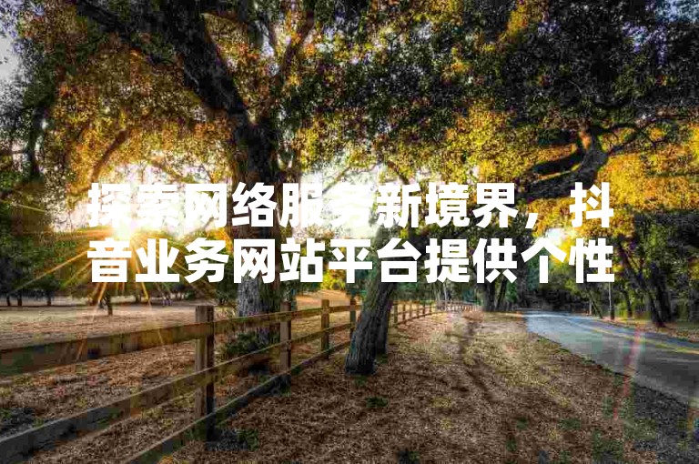 探索网络服务新境界，抖音业务网站平台提供个性化评论定制，卡盟下单平台在线支持，尊享QQ会员终身特权 - 独家揭秘，仅需0.5元即可获得100个高质量抖音点赞。