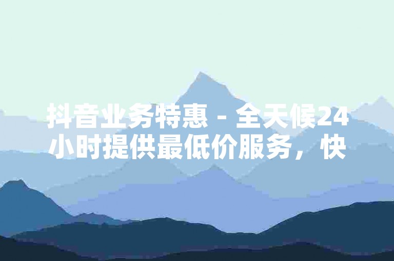 抖音业务特惠 - 全天候24小时提供最低价服务，快来下单吧！