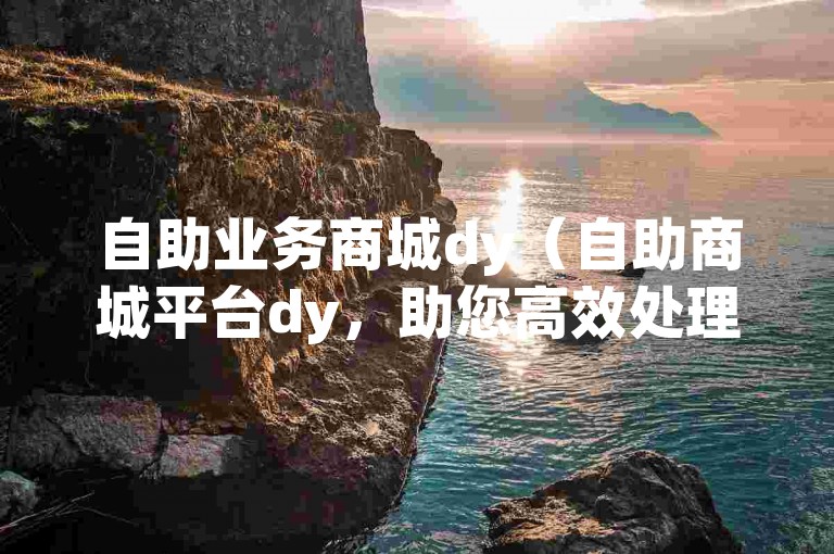 自助业务商城dy（自助商城平台dy，助您高效处理各类事务）