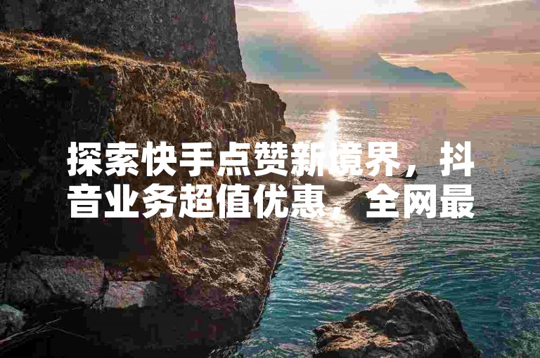 探索快手点赞新境界，抖音业务超值优惠，全网最低价！立即获取免费1000播放量，Ks作品点赞服务震撼上线！