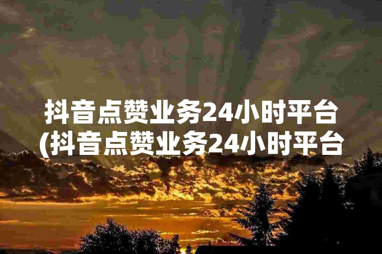 抖音点赞业务24小时平台(抖音点赞业务24小时平台靠谱吗)