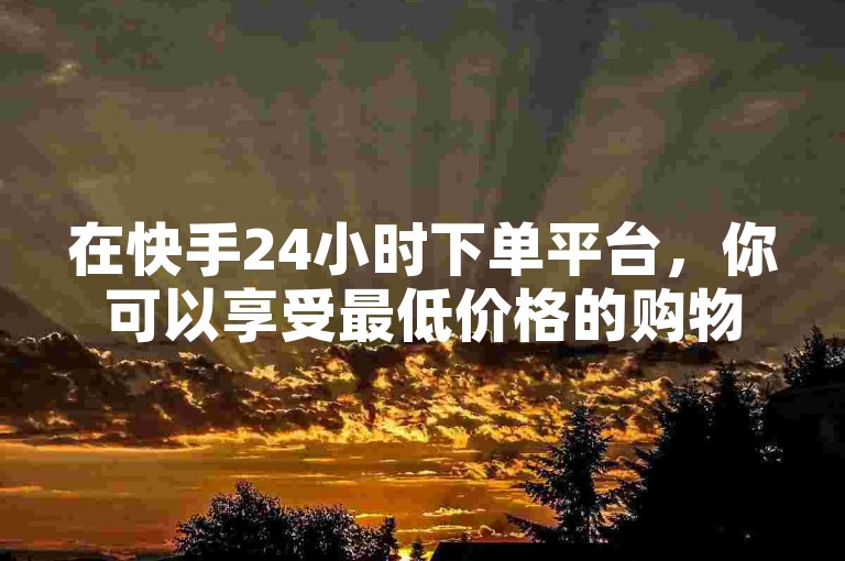 在快手24小时下单平台，你可以享受最低价格的购物优惠。