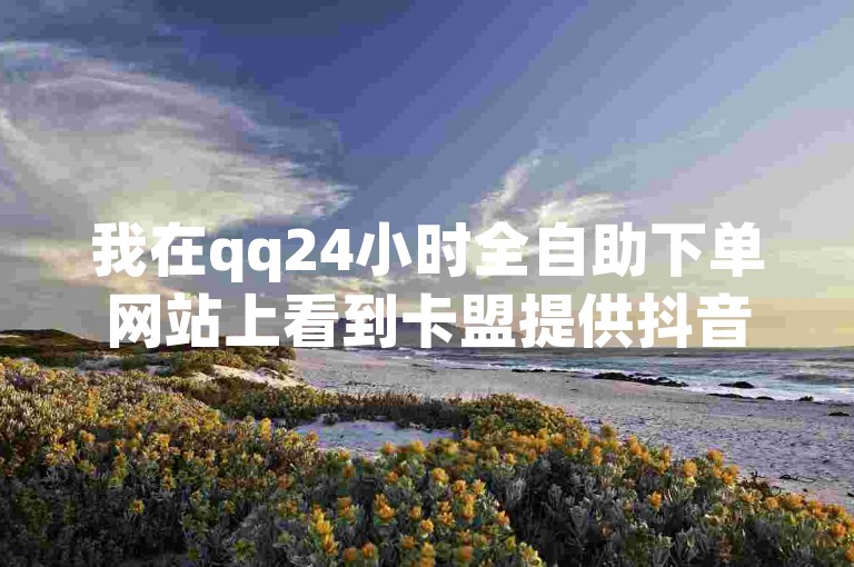 我在qq24小时全自助下单网站上看到卡盟提供抖音点赞服务，但不确定其真实性。