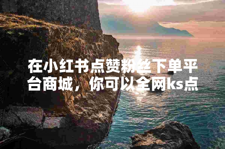在小红书点赞粉丝下单平台商城，你可以全网ks点赞自助下单。