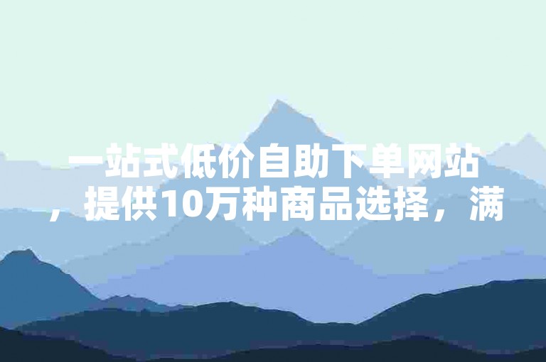 一站式低价自助下单网站，提供10万种商品选择，满足您的各种需求。