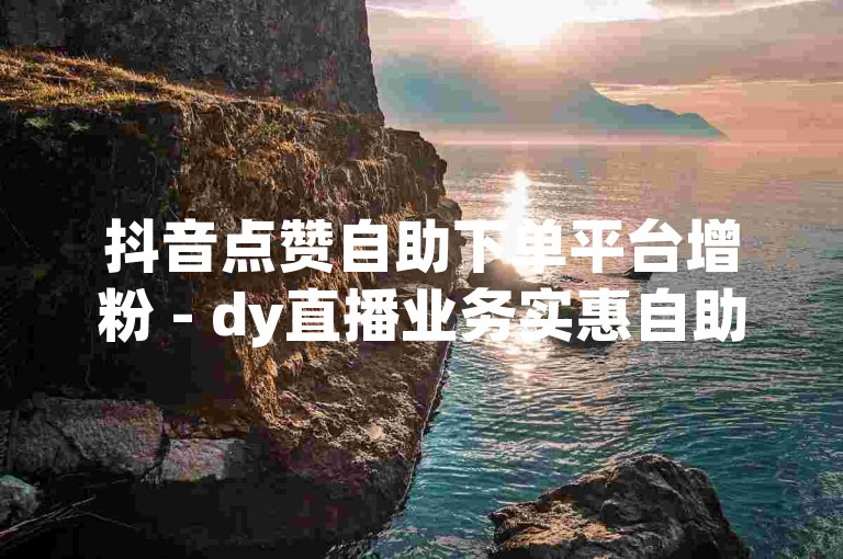 抖音点赞自助下单平台增粉 - dy直播业务实惠自助下单