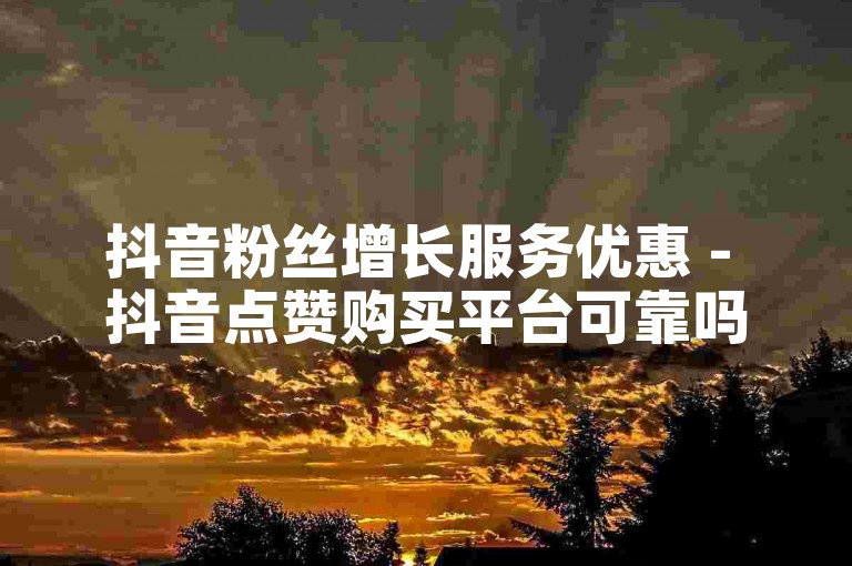 抖音粉丝增长服务优惠 - 抖音点赞购买平台可靠吗？