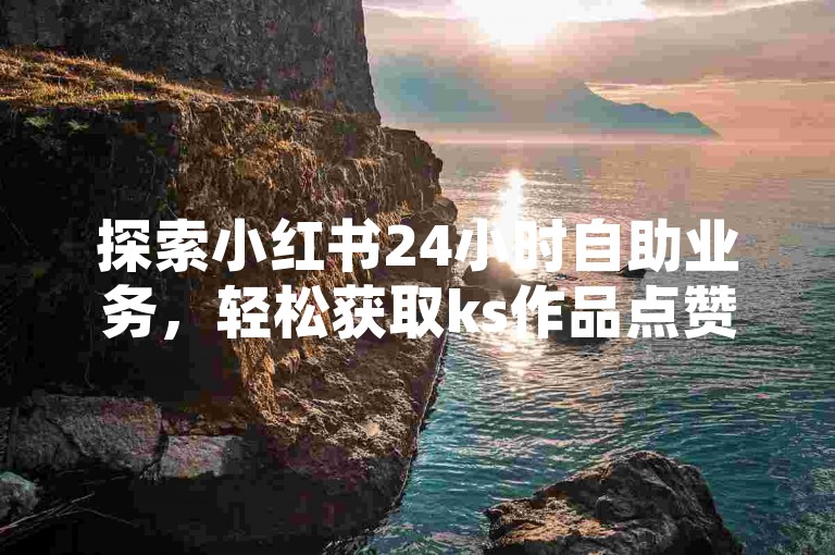 探索小红书24小时自助业务，轻松获取ks作品点赞服务，即刻下载自助平台体验高效便捷。
