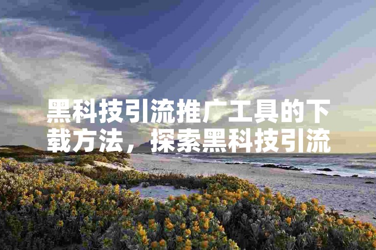 黑科技引流推广工具的下载方法，探索黑科技引流推广软件的免费获取途径及操作教程。