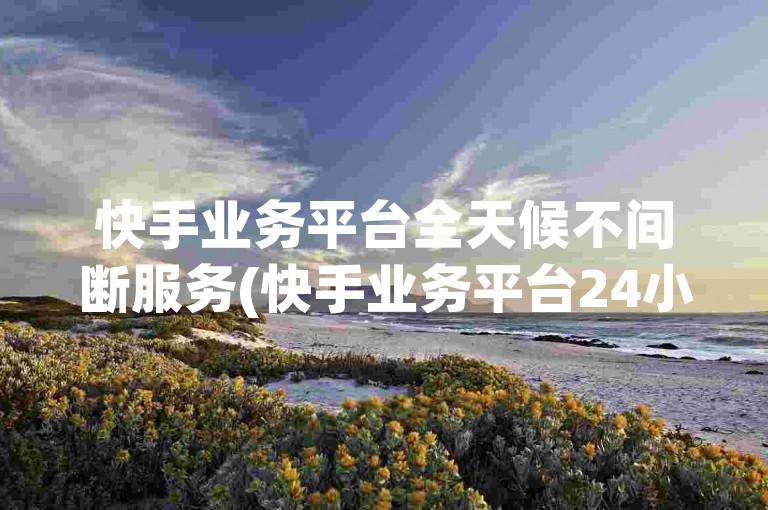 快手业务平台全天候不间断服务(快手业务平台24小时在线 -- 快手业务平台全天在线)。