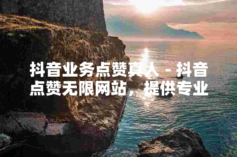 抖音业务点赞真人 - 抖音点赞无限网站，提供专业的点赞服务，助力您的视频迅速走红。
