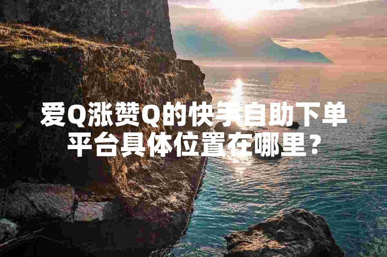 爱Q涨赞Q的快手自助下单平台具体位置在哪里？