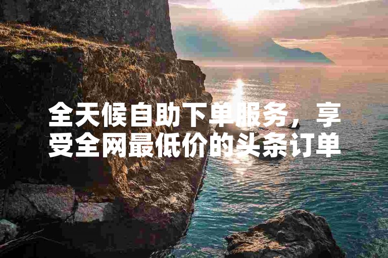 全天候自助下单服务，享受全网最低价的头条订单体验。