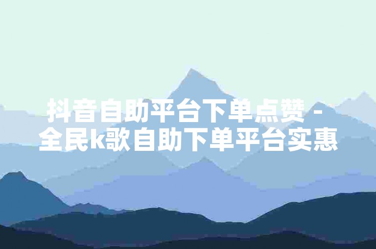 抖音自助平台下单点赞 - 全民k歌自助下单平台实惠