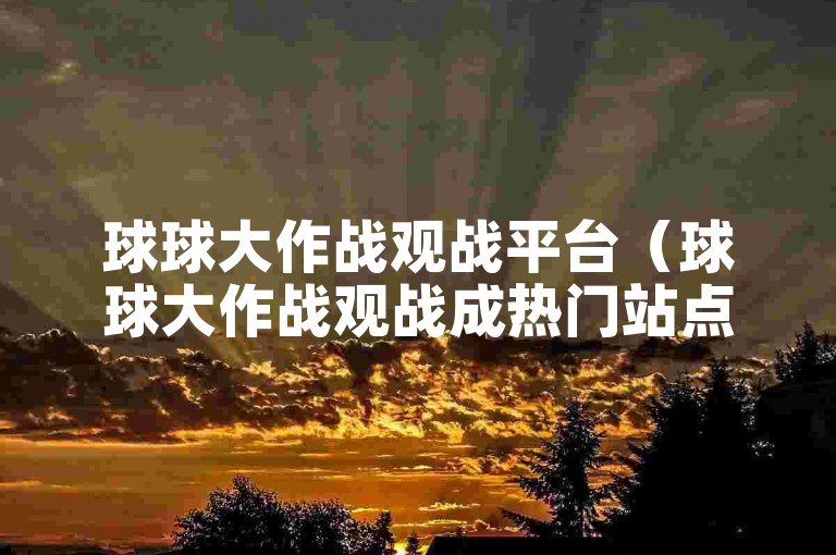 球球大作战观战平台（球球大作战观战成热门站点）。