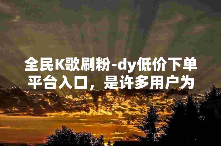 全民K歌刷粉-dy低价下单平台入口，是许多用户为了提升自己在全民K歌上的人气而选择的服务。