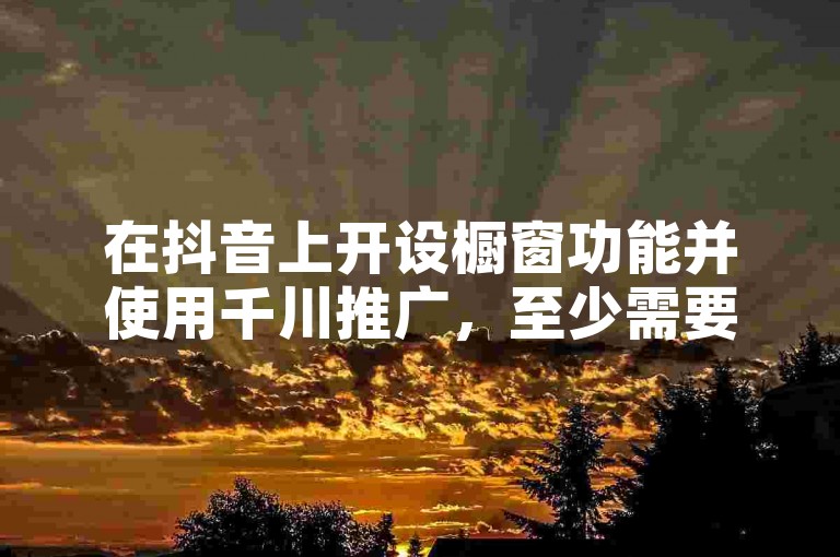 在抖音上开设橱窗功能并使用千川推广，至少需要投入多少资金才能达到1000粉丝的头条曝光量？