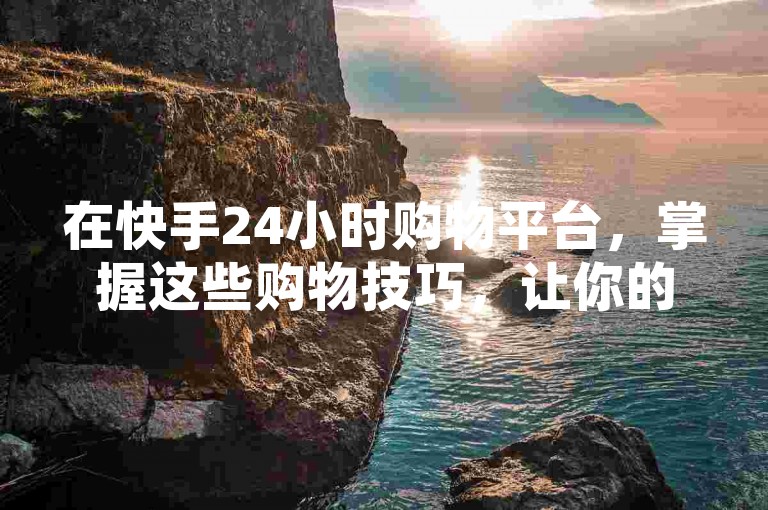 在快手24小时购物平台，掌握这些购物技巧，让你的购物体验更加顺畅无忧。