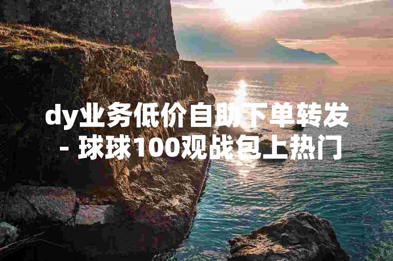 dy业务低价自助下单转发 - 球球100观战包上热门