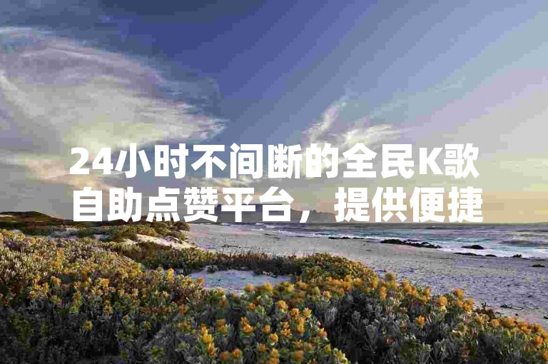 24小时不间断的全民K歌自助点赞平台，提供便捷的在线下单服务。