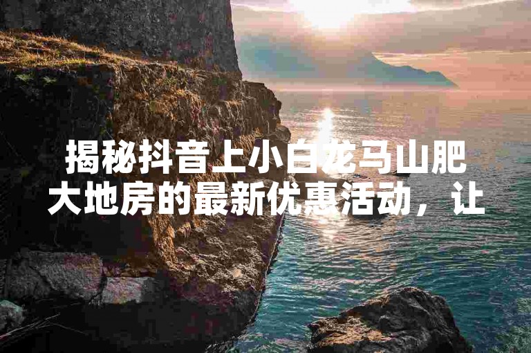 揭秘抖音上小白龙马山肥大地房的最新优惠活动，让你以0.01的热度价格享受超值促销，不容错过！