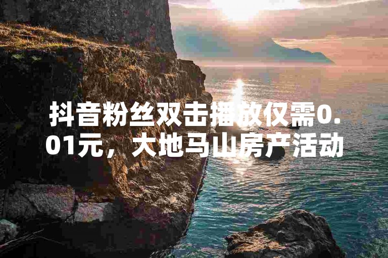 抖音粉丝双击播放仅需0.01元，大地马山房产活动火热进行中，颜夕卡盟平台官网提供点赞ks服务，诚信卡盟支持在线自助下单。