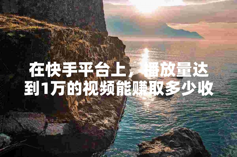 在快手平台上，播放量达到1万的视频能赚取多少收益取决于多种因素，而抖音的点赞评论则反映了视频的人气热度。