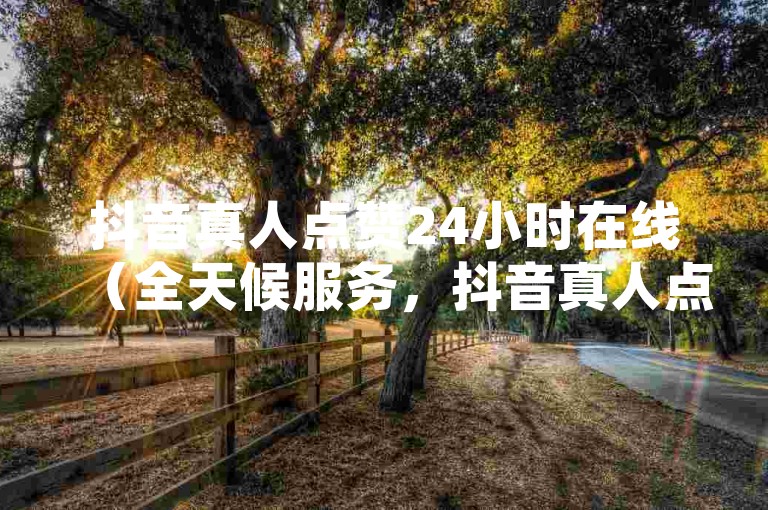 抖音真人点赞24小时在线（全天候服务，抖音真人点赞，热度永续不减）