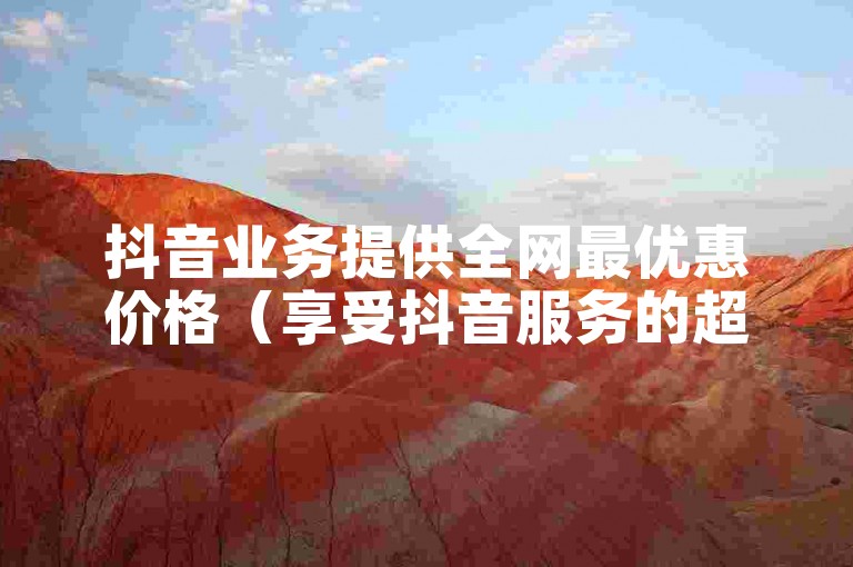 抖音业务提供全网最优惠价格（享受抖音服务的超值优惠）。