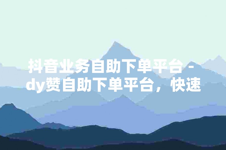 抖音业务自助下单平台 - dy赞自助下单平台，快速便捷。