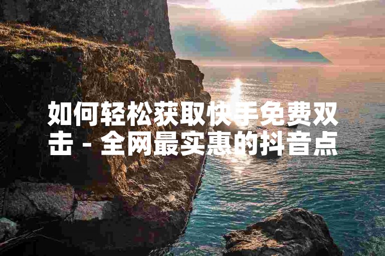 如何轻松获取快手免费双击 - 全网最实惠的抖音点赞服务自助平台