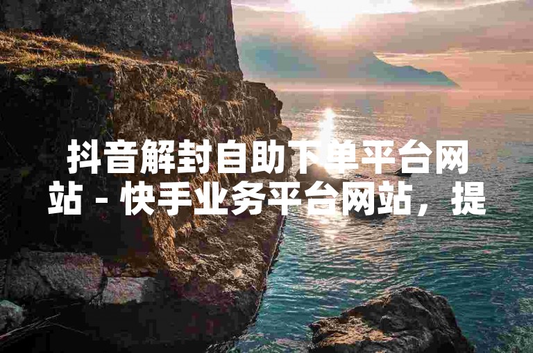 抖音解封自助下单平台网站 - 快手业务平台网站，提供便捷的服务，帮助用户解决账号封禁问题。