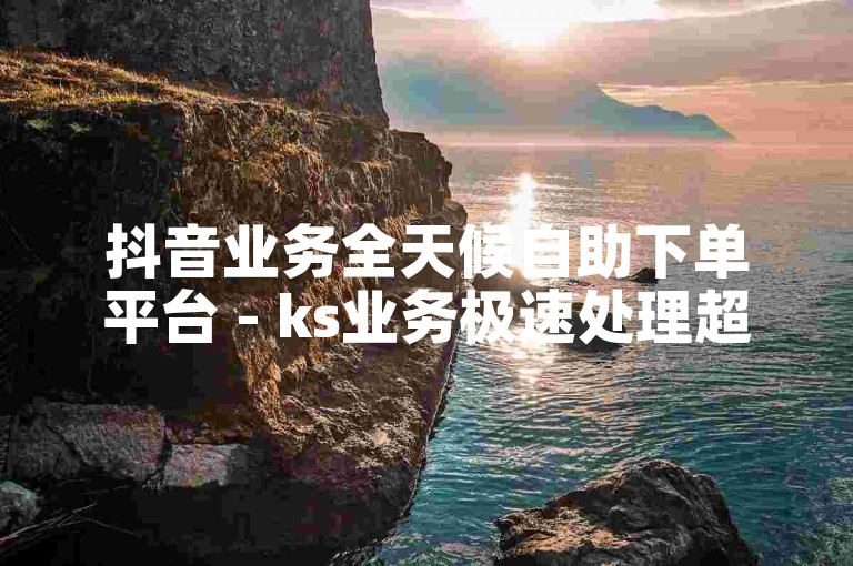 抖音业务全天候自助下单平台 - ks业务极速处理超实惠