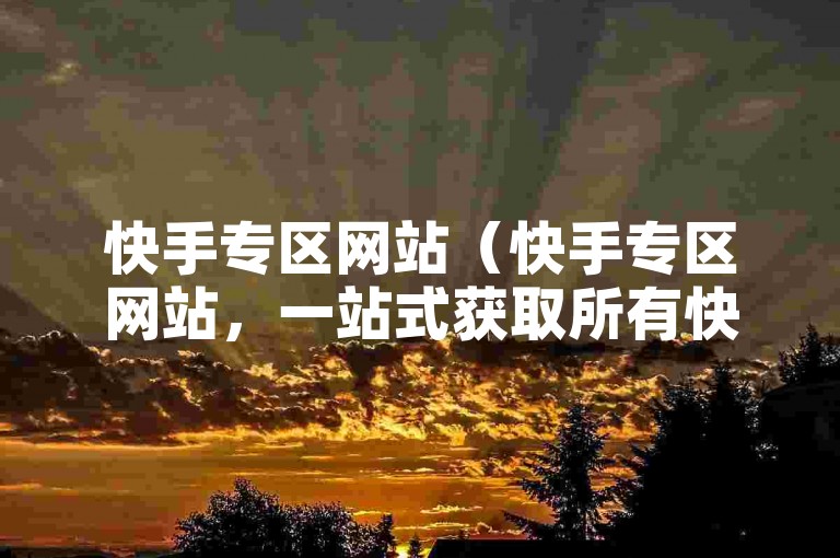 快手专区网站（快手专区网站，一站式获取所有快手相关业务信息）
