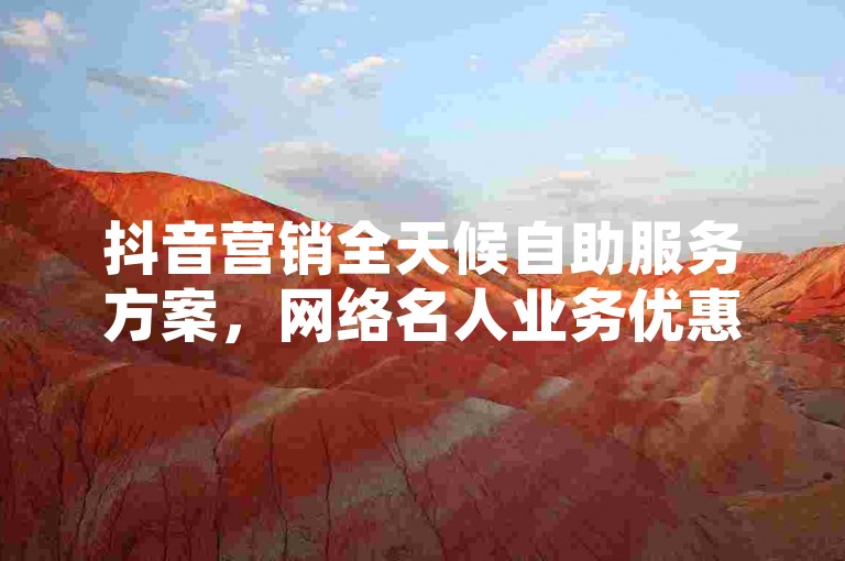抖音营销全天候自助服务方案，网络名人业务优惠订购。