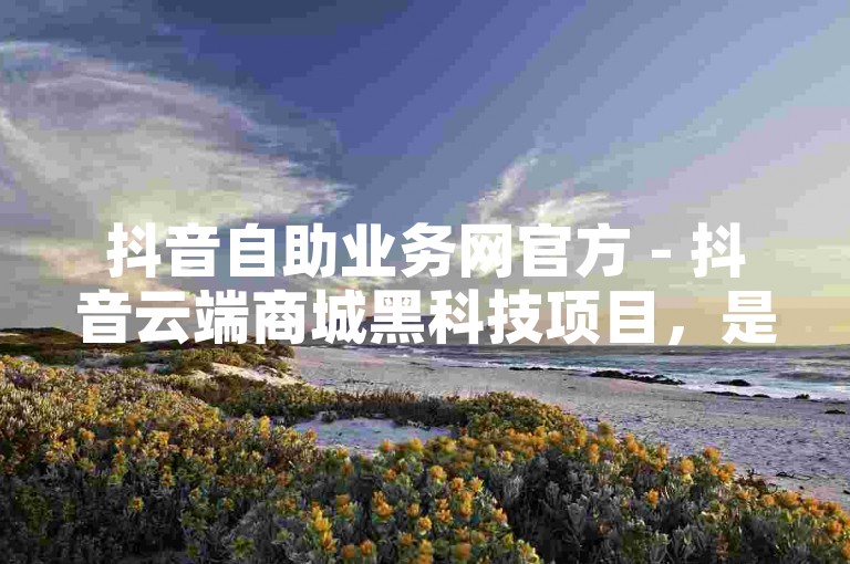 抖音自助业务网官方 - 抖音云端商城黑科技项目，是一个提供便捷服务的在线平台。