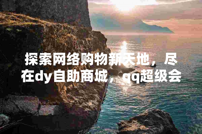 探索网络购物新天地，尽在dy自助商城，qq超级会员优惠购，快手点赞卡盟在线服务，10000次浏览200赞的热门选择。