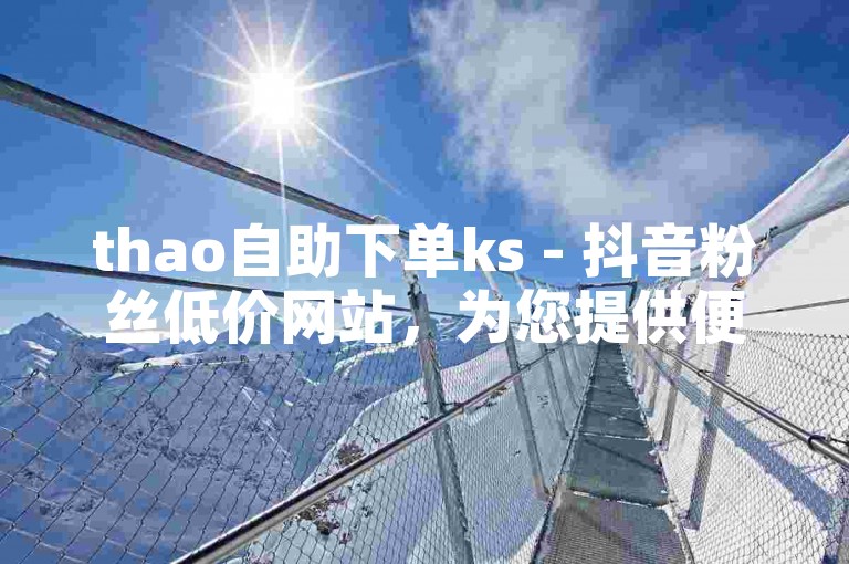 thao自助下单ks - 抖音粉丝低价网站，为您提供便捷的增粉服务。