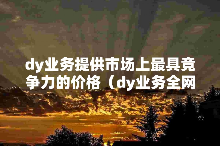 dy业务提供市场上最具竞争力的价格（dy业务全网最低价-限时优惠，限时抢购）。