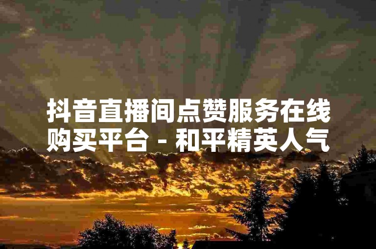 抖音直播间点赞服务在线购买平台 - 和平精英人气快速提升ks