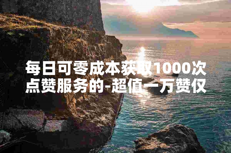 每日可零成本获取1000次点赞服务的-超值一万赞仅需一元平台