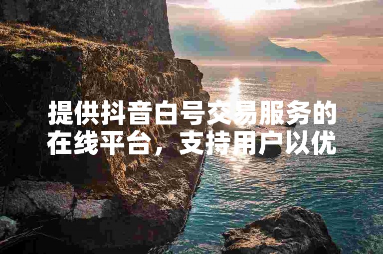 提供抖音白号交易服务的在线平台，支持用户以优惠价格自助下单并转发。