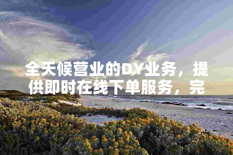 全天候营业的DY业务，提供即时在线下单服务，完全免费 - 探索ks赞自助下单平台网站。